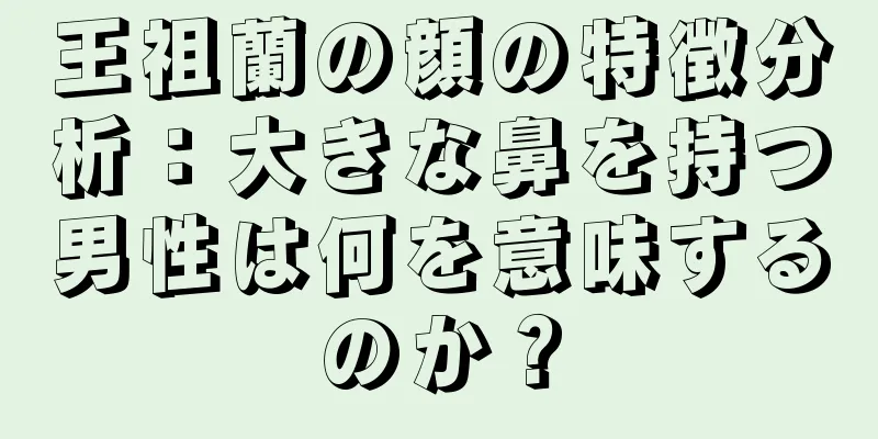 王祖蘭の顔の特徴分析：大きな鼻を持つ男性は何を意味するのか？