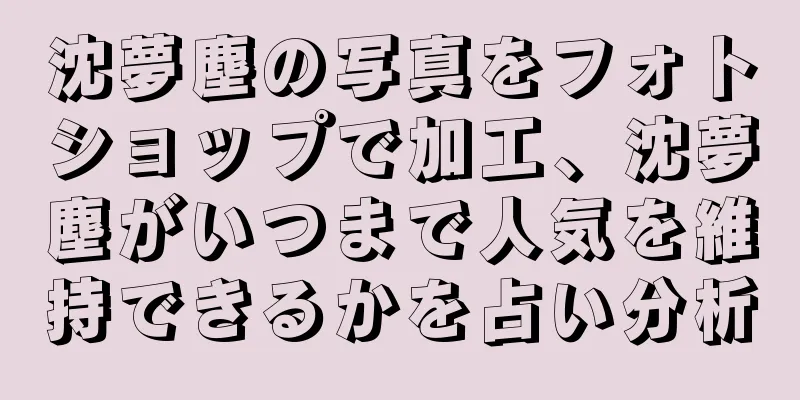 沈夢塵の写真をフォトショップで加工、沈夢塵がいつまで人気を維持できるかを占い分析