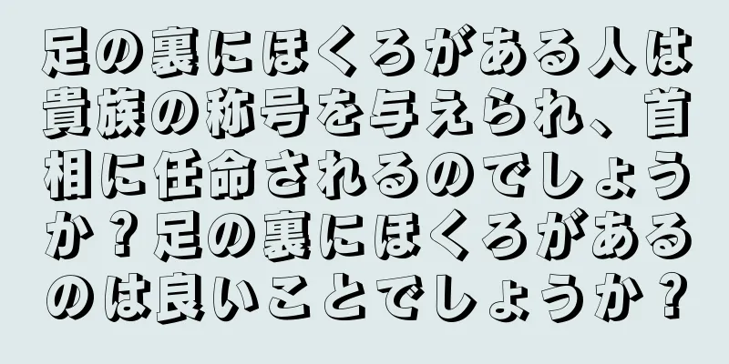 足の裏にほくろがある人は貴族の称号を与えられ、首相に任命されるのでしょうか？足の裏にほくろがあるのは良いことでしょうか？