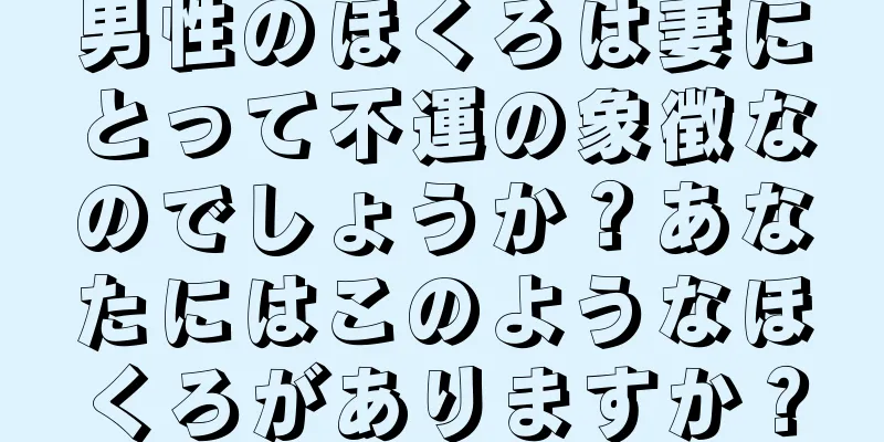 男性のほくろは妻にとって不運の象徴なのでしょうか？あなたにはこのようなほくろがありますか？