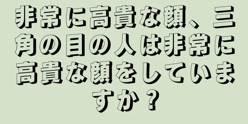 非常に高貴な顔、三角の目の人は非常に高貴な顔をしていますか？