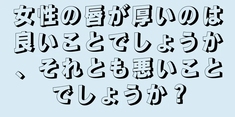 女性の唇が厚いのは良いことでしょうか、それとも悪いことでしょうか？