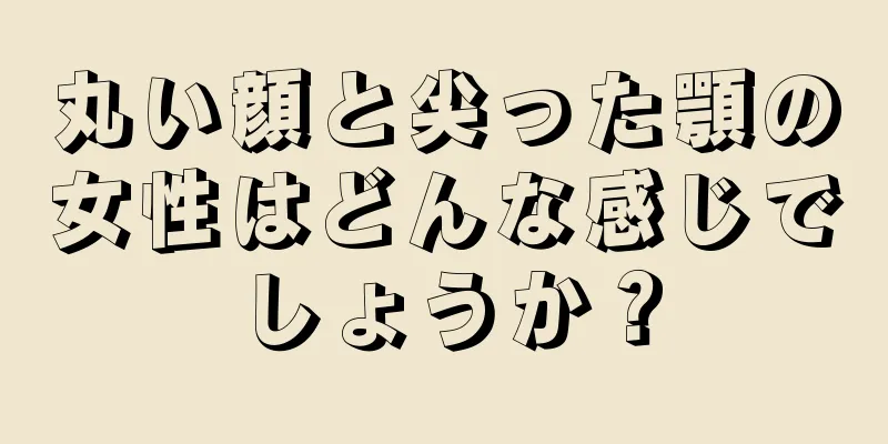 丸い顔と尖った顎の女性はどんな感じでしょうか？