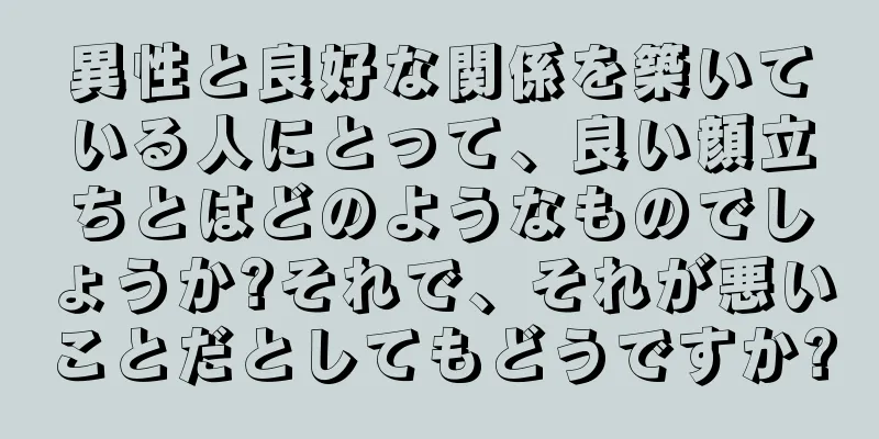 異性と良好な関係を築いている人にとって、良い顔立ちとはどのようなものでしょうか?それで、それが悪いことだとしてもどうですか?