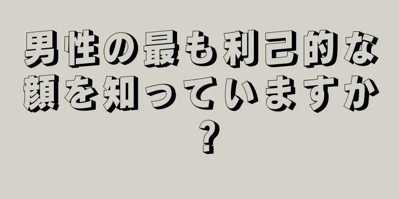 男性の最も利己的な顔を知っていますか？