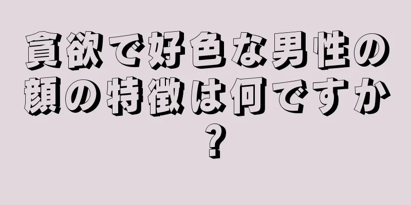 貪欲で好色な男性の顔の特徴は何ですか？