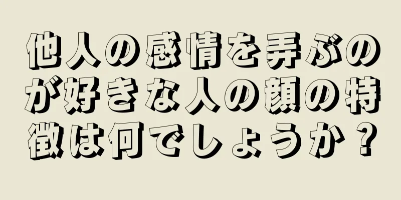 他人の感情を弄ぶのが好きな人の顔の特徴は何でしょうか？