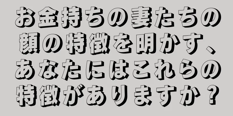 お金持ちの妻たちの顔の特徴を明かす、あなたにはこれらの特徴がありますか？