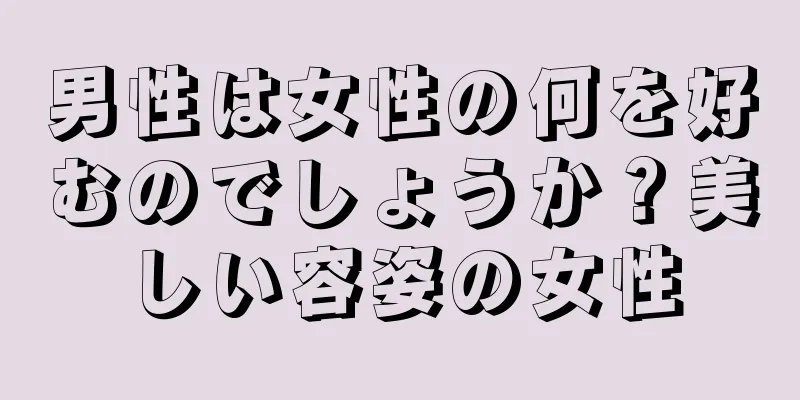 男性は女性の何を好むのでしょうか？美しい容姿の女性