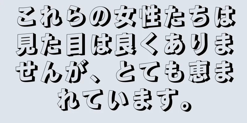 これらの女性たちは見た目は良くありませんが、とても恵まれています。