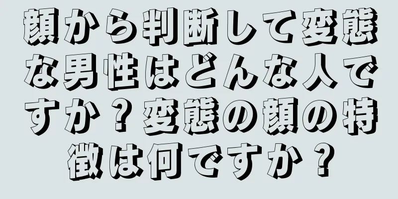 顔から判断して変態な男性はどんな人ですか？変態の顔の特徴は何ですか？