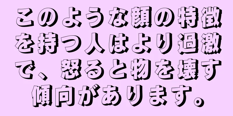 このような顔の特徴を持つ人はより過激で、怒ると物を壊す傾向があります。