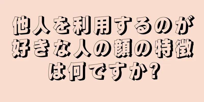 他人を利用するのが好きな人の顔の特徴は何ですか?