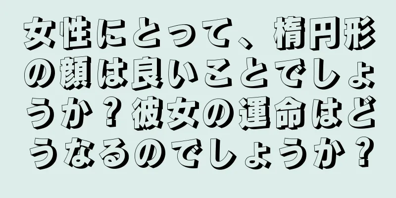 女性にとって、楕円形の顔は良いことでしょうか？彼女の運命はどうなるのでしょうか？