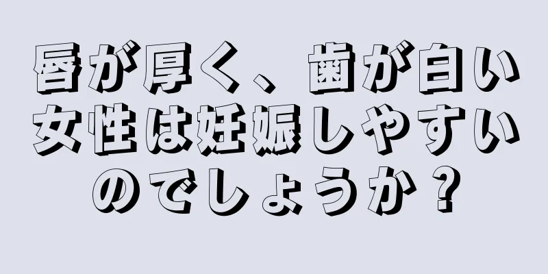 唇が厚く、歯が白い女性は妊娠しやすいのでしょうか？