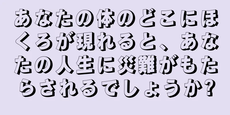 あなたの体のどこにほくろが現れると、あなたの人生に災難がもたらされるでしょうか?