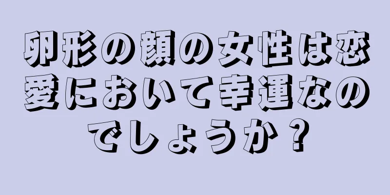 卵形の顔の女性は恋愛において幸運なのでしょうか？