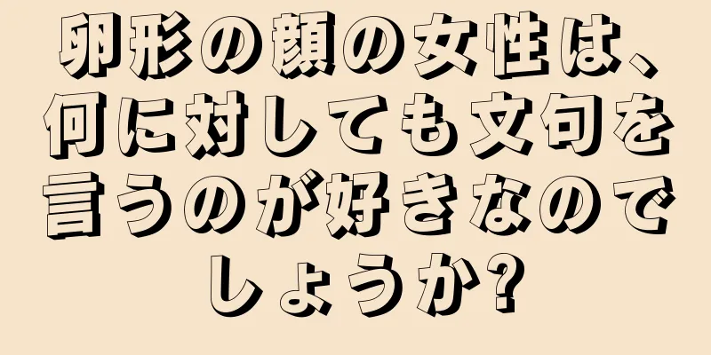 卵形の顔の女性は、何に対しても文句を言うのが好きなのでしょうか?