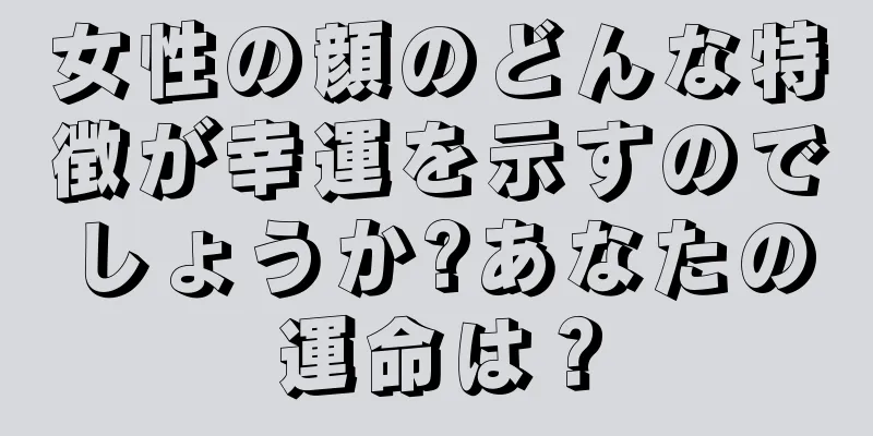 女性の顔のどんな特徴が幸運を示すのでしょうか?あなたの運命は？