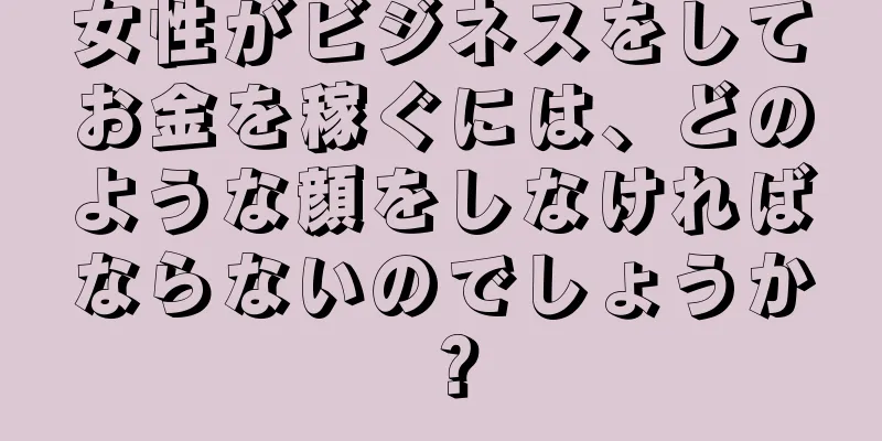 女性がビジネスをしてお金を稼ぐには、どのような顔をしなければならないのでしょうか？