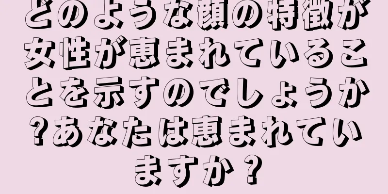 どのような顔の特徴が女性が恵まれていることを示すのでしょうか?あなたは恵まれていますか？