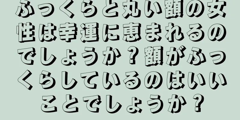 ふっくらと丸い額の女性は幸運に恵まれるのでしょうか？額がふっくらしているのはいいことでしょうか？