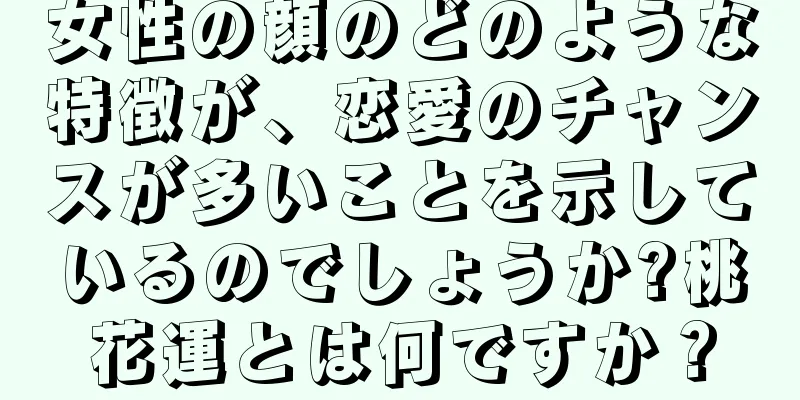 女性の顔のどのような特徴が、恋愛のチャンスが多いことを示しているのでしょうか?桃花運とは何ですか？