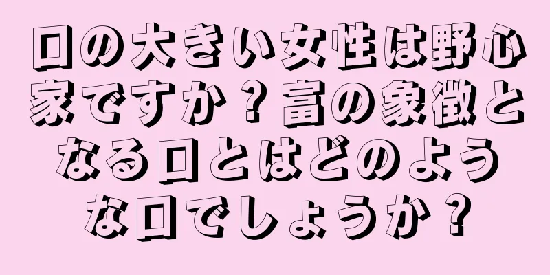 口の大きい女性は野心家ですか？富の象徴となる口とはどのような口でしょうか？