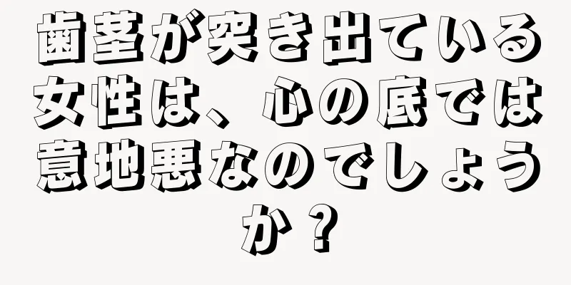 歯茎が突き出ている女性は、心の底では意地悪なのでしょうか？