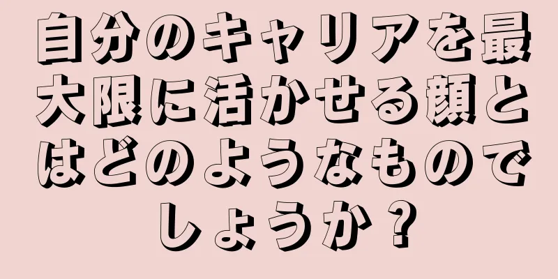 自分のキャリアを最大限に活かせる顔とはどのようなものでしょうか？