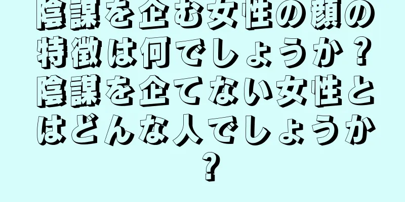 陰謀を企む女性の顔の特徴は何でしょうか？陰謀を企てない女性とはどんな人でしょうか？