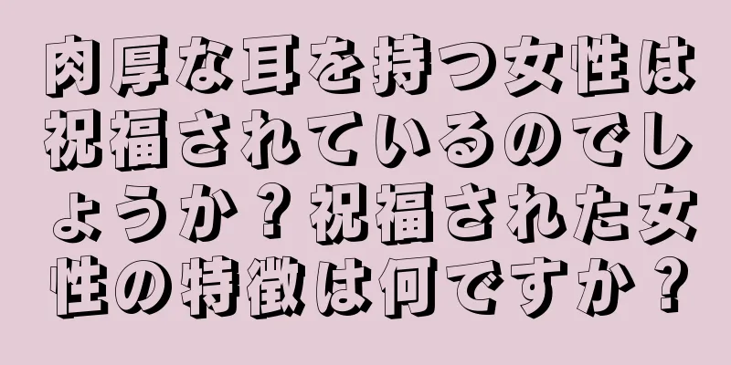 肉厚な耳を持つ女性は祝福されているのでしょうか？祝福された女性の特徴は何ですか？