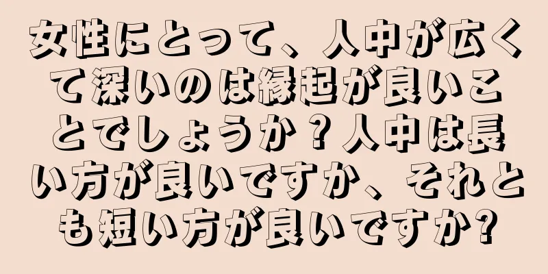 女性にとって、人中が広くて深いのは縁起が良いことでしょうか？人中は長い方が良いですか、それとも短い方が良いですか?