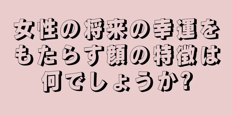 女性の将来の幸運をもたらす顔の特徴は何でしょうか?