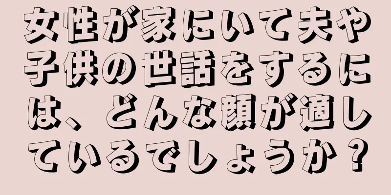 女性が家にいて夫や子供の世話をするには、どんな顔が適しているでしょうか？