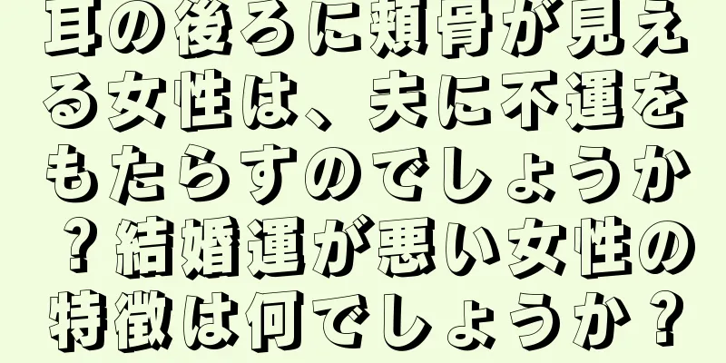 耳の後ろに頬骨が見える女性は、夫に不運をもたらすのでしょうか？結婚運が悪い女性の特徴は何でしょうか？