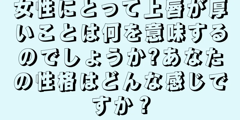 女性にとって上唇が厚いことは何を意味するのでしょうか?あなたの性格はどんな感じですか？