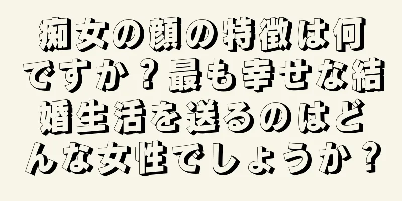 痴女の顔の特徴は何ですか？最も幸せな結婚生活を送るのはどんな女性でしょうか？