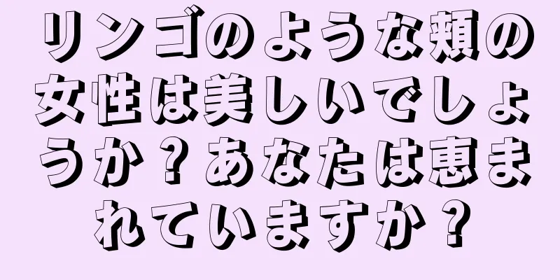 リンゴのような頬の女性は美しいでしょうか？あなたは恵まれていますか？