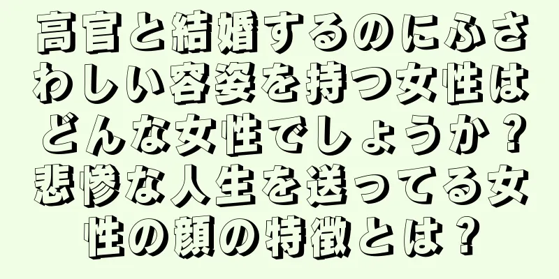 高官と結婚するのにふさわしい容姿を持つ女性はどんな女性でしょうか？悲惨な人生を送ってる女性の顔の特徴とは？