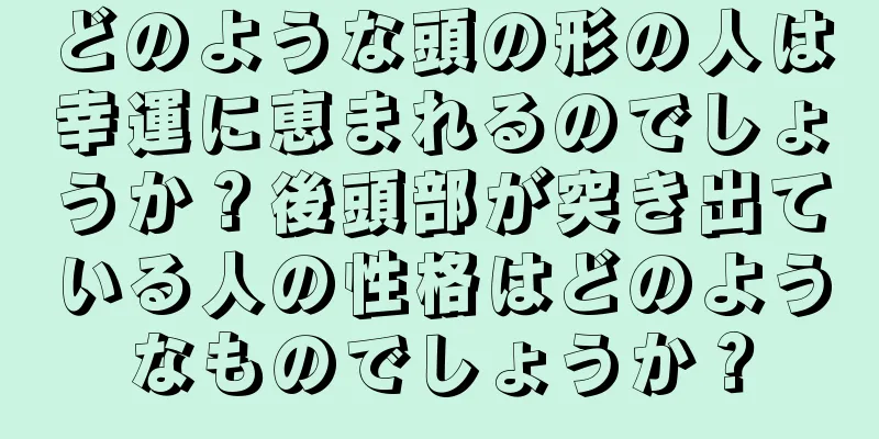 どのような頭の形の人は幸運に恵まれるのでしょうか？後頭部が突き出ている人の性格はどのようなものでしょうか？