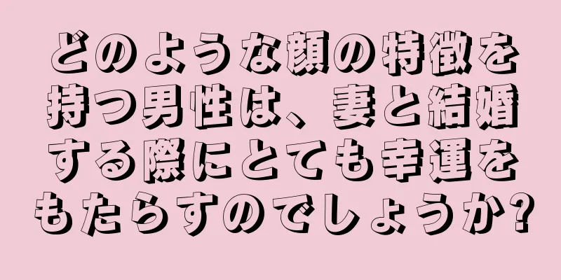 どのような顔の特徴を持つ男性は、妻と結婚する際にとても幸運をもたらすのでしょうか?