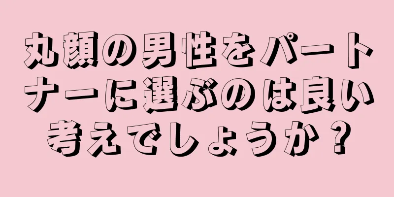 丸顔の男性をパートナーに選ぶのは良い考えでしょうか？