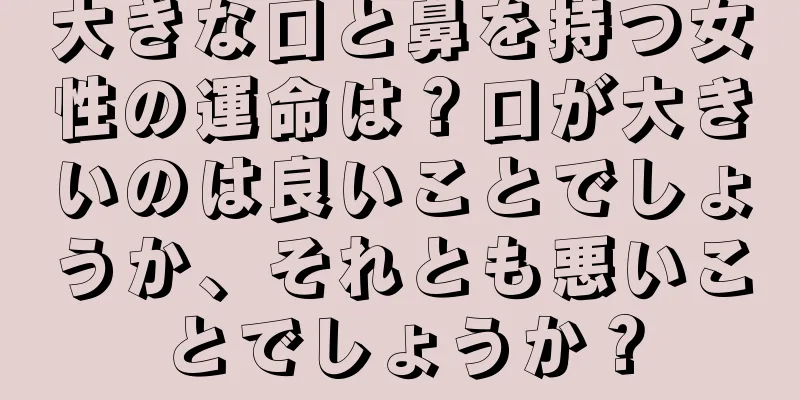 大きな口と鼻を持つ女性の運命は？口が大きいのは良いことでしょうか、それとも悪いことでしょうか？