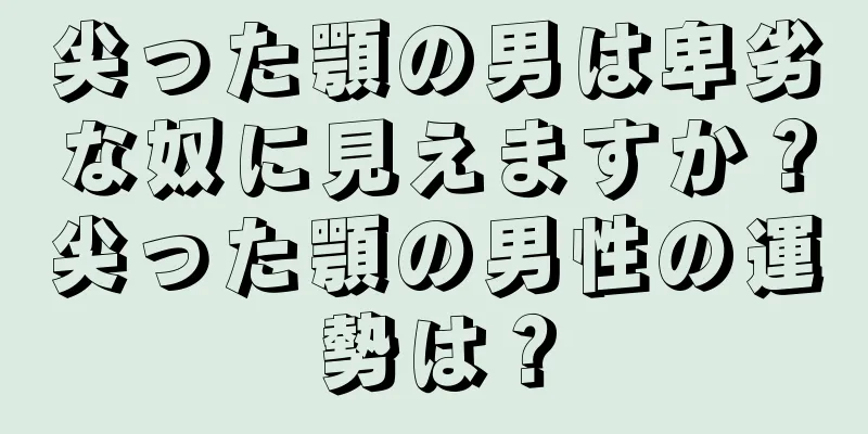 尖った顎の男は卑劣な奴に見えますか？尖った顎の男性の運勢は？