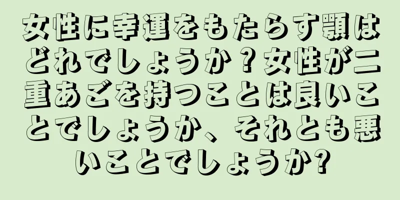 女性に幸運をもたらす顎はどれでしょうか？女性が二重あごを持つことは良いことでしょうか、それとも悪いことでしょうか?