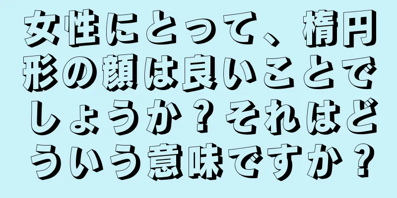 女性にとって、楕円形の顔は良いことでしょうか？それはどういう意味ですか？