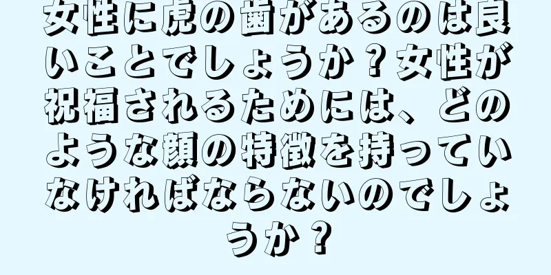 女性に虎の歯があるのは良いことでしょうか？女性が祝福されるためには、どのような顔の特徴を持っていなければならないのでしょうか？