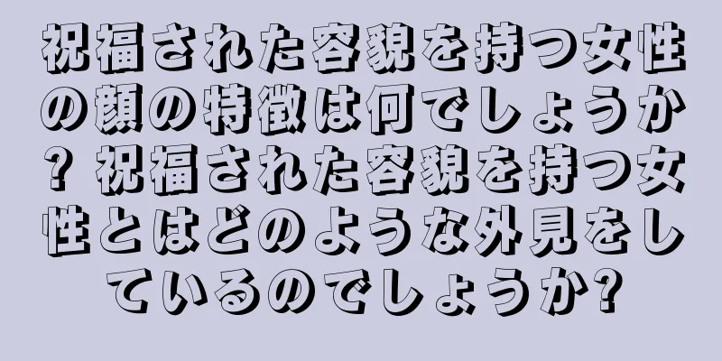 祝福された容貌を持つ女性の顔の特徴は何でしょうか? 祝福された容貌を持つ女性とはどのような外見をしているのでしょうか?