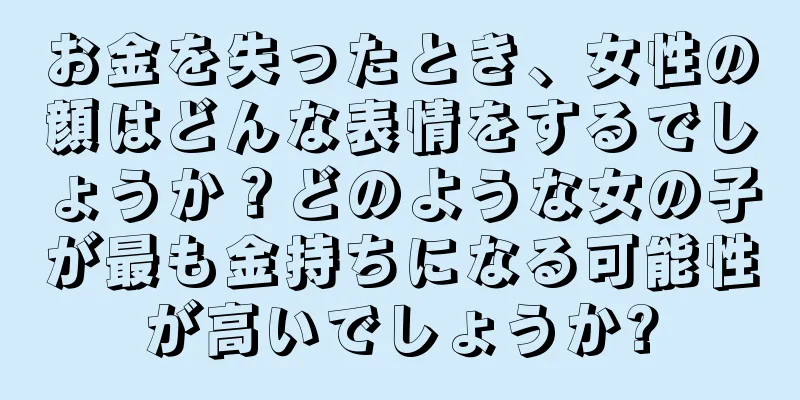 お金を失ったとき、女性の顔はどんな表情をするでしょうか？どのような女の子が最も金持ちになる可能性が高いでしょうか?